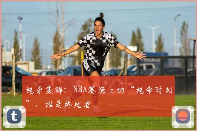 绝杀集锦：NBA赛场上的“绝命时刻”，谁是终结者
