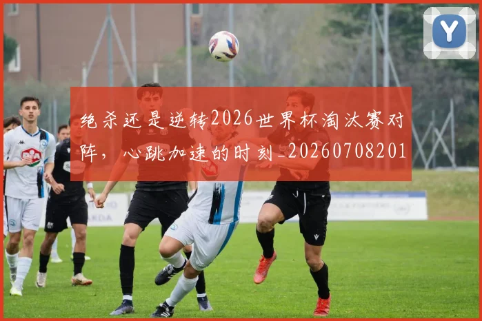 绝杀还是逆转2026世界杯淘汰赛对阵，心跳加速的时刻_20260708201356_20260803142853