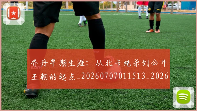乔丹早期生涯：从北卡绝杀到公牛王朝的起点_20260707011513_20260716192211