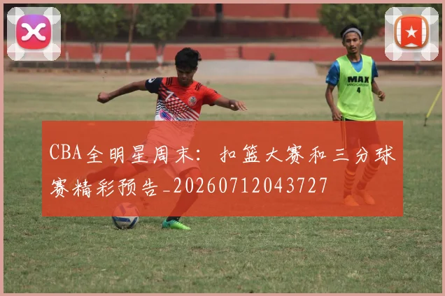 CBA全明星周末：扣篮大赛和三分球赛精彩预告_20260712043727