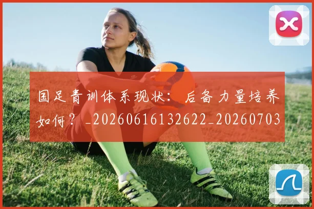 国足青训体系现状：后备力量培养如何？_20260616132622_20260703224546