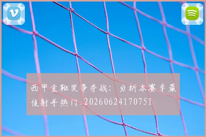 西甲金靴奖争夺战：分析本赛季最佳射手热门_20260624170751