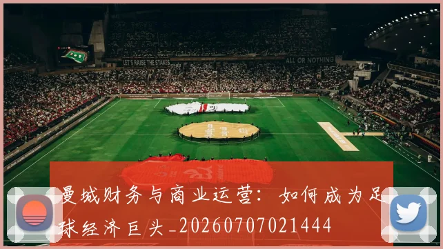 曼城财务与商业运营:如何成为足球经济巨头_20260707021444