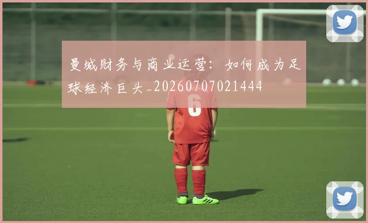 曼城财务与商业运营：如何成为足球经济巨头_20260707021444