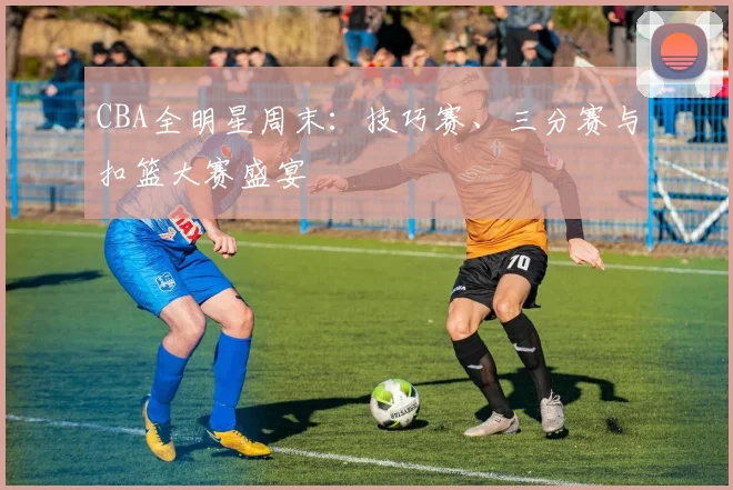 CBA全明星周末：技巧赛、三分赛与扣篮大赛盛宴