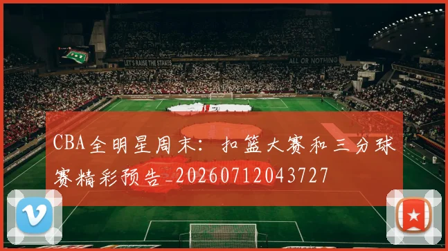 CBA全明星周末:扣篮大赛和三分球赛精彩预告_20260712043727