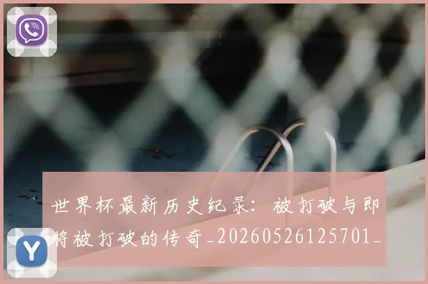 世界杯最新历史纪录：被打破与即将被打破的传奇_20260526125701_20260702174417