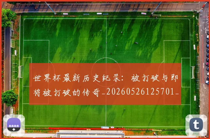 世界杯最新历史纪录:被打破与即将被打破的传奇_20260526125701_20260702174417
