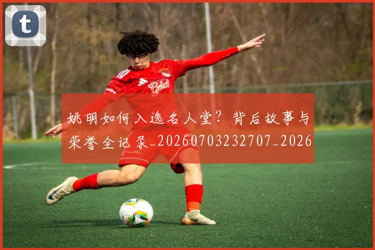 姚明如何入选名人堂？背后故事与荣誉全记录_20260703232707_20260720191709