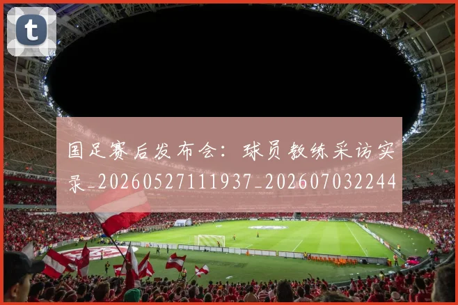 国足赛后发布会：球员教练采访实录_20260527111937_20260703224453