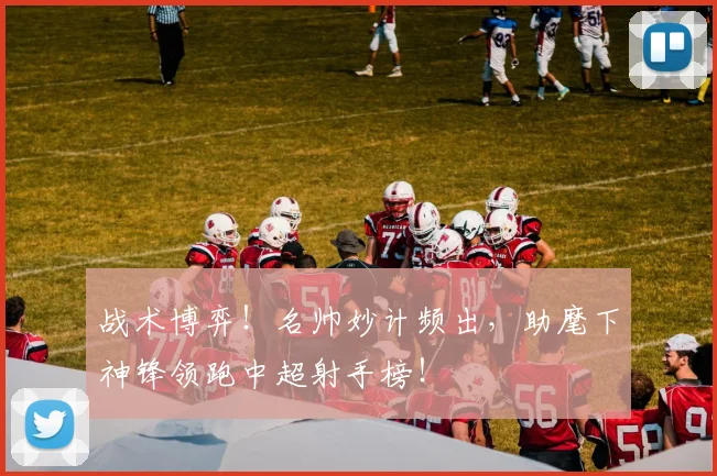 战术博弈！名帅妙计频出，助麾下神锋领跑中超射手榜！