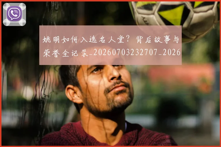 姚明如何入选名人堂？背后故事与荣誉全记录_20260703232707_20260720191709