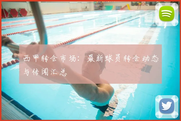 西甲转会市场：最新球员转会动态与传闻汇总