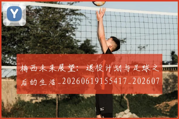 梅西未来展望：退役计划与足球之后的生活_20260619155417_20260707144845