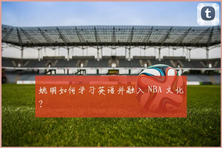 姚明如何学习英语并融入 NBA 文化?