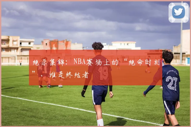 绝杀集锦：NBA赛场上的“绝命时刻”，谁是终结者