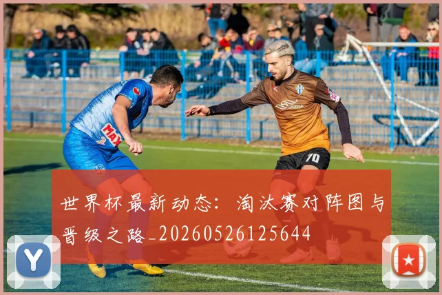 世界杯最新动态:淘汰赛对阵图与晋级之路_20260526125644