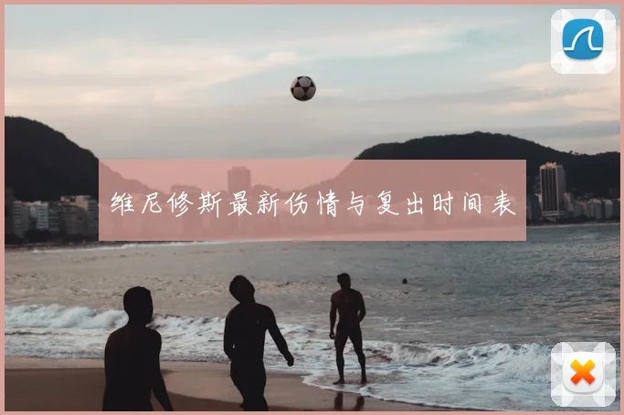 维尼修斯最新伤情与复出时间表