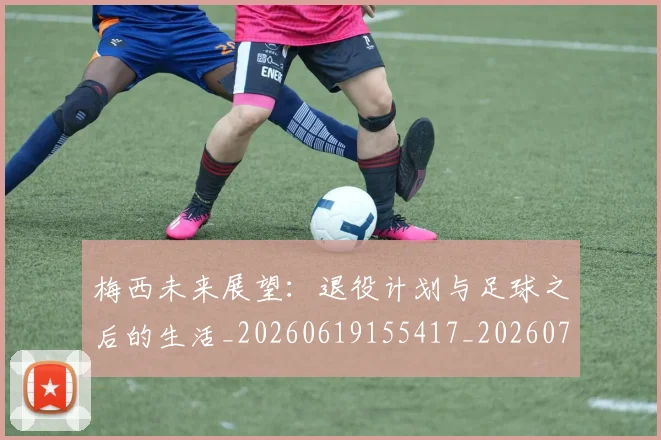 梅西未来展望：退役计划与足球之后的生活_20260619155417_20260707144845